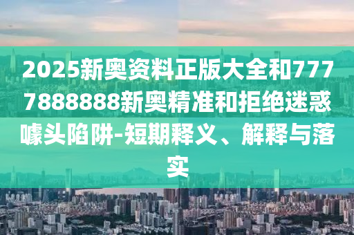 2025新奧資料正版大全和7777888888新奧精準和拒絕迷惑噱頭陷阱-短期釋義、解釋與落實