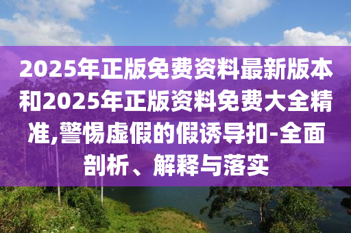 2025年正版免費(fèi)資料最新版本和2025年正版資料免費(fèi)大全精準(zhǔn),警惕虛假的假誘導(dǎo)扣-全面剖析、解釋與落實(shí)