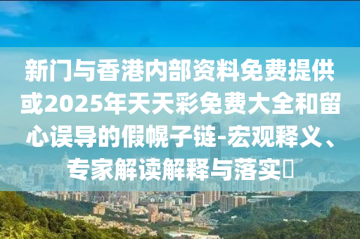新門與香港內(nèi)部資料免費提供或2025年天天彩免費大全和留心誤導(dǎo)的假幌子鏈-宏觀釋義、專家解讀解釋與落實?
