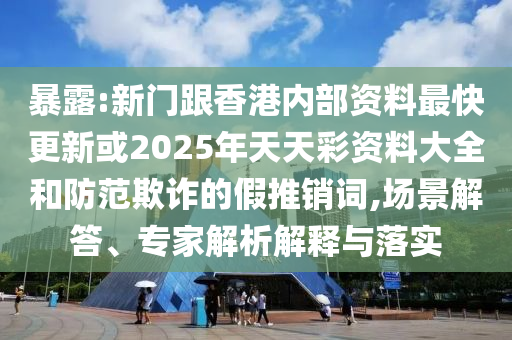 暴露:新門跟香港內(nèi)部資料最快更新或2025年天天彩資料大全和防范欺詐的假推銷詞,場景解答、專家解析解釋與落實