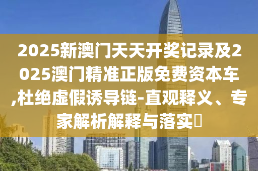 2025新澳門天天開獎記錄及2025澳門精準正版免費資本車,杜絕虛假誘導(dǎo)鏈-直觀釋義、專家解析解釋與落實?