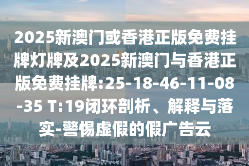 2025新澳門或香港正版免費掛牌燈牌及2025新澳門與香港正版免費掛牌:25-18-46-11-08-35 T:19閉環(huán)剖析、解釋與落實-警惕虛假的假廣告云