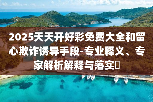 2025天天開好彩免費(fèi)大全和留心欺詐誘導(dǎo)手段-專業(yè)釋義、專家解析解釋與落實(shí)?