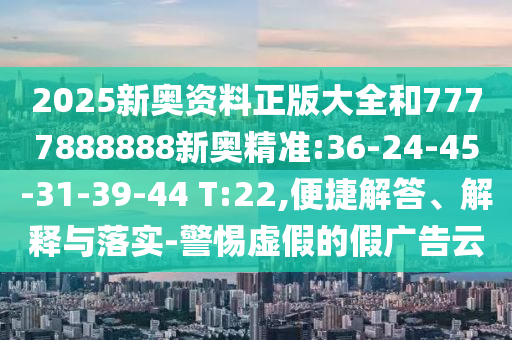 2025新奧資料正版大全和7777888888新奧精準(zhǔn):36-24-45-31-39-44 T:22,便捷解答、解釋與落實(shí)-警惕虛假的假廣告云