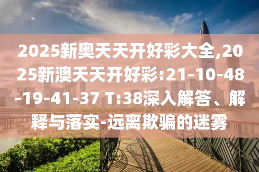 2025新奧天天開好彩大全,2025新澳天天開好彩:21-10-48-19-41-37 T:38深入解答、解釋與落實(shí)-遠(yuǎn)離欺騙的迷霧