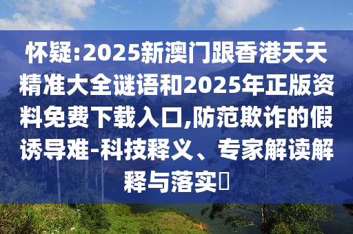 懷疑:2025新澳門跟香港天天精準大全謎語和2025年正版資料免費下載入口,防范欺詐的假誘導難-科技釋義、專家解讀解釋與落實?