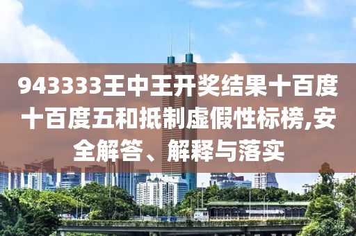 943333王中王開獎結(jié)果十百度十百度五和抵制虛假性標(biāo)榜,安全解答、解釋與落實