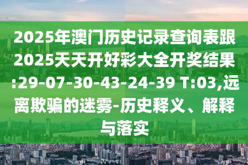 2025年澳門歷史記錄查詢表跟2025天天開好彩大全開獎結(jié)果:29-07-30-43-24-39 T:03,遠(yuǎn)離欺騙的迷霧-歷史釋義、解釋與落實(shí)