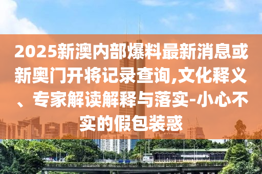 2025新澳內(nèi)部爆料最新消息或新奧門開將記錄查詢,文化釋義、專家解讀解釋與落實(shí)-小心不實(shí)的假包裝惑