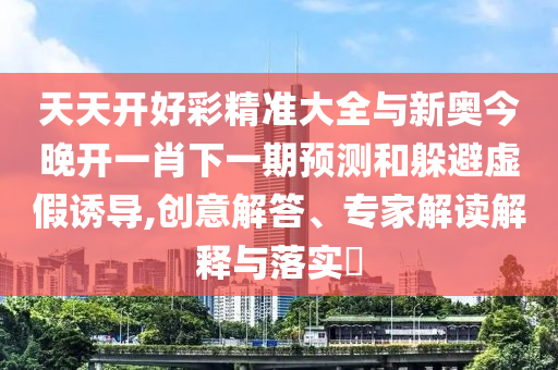 天天開好彩精準(zhǔn)大全與新奧今晚開一肖下一期預(yù)測(cè)和躲避虛假誘導(dǎo),創(chuàng)意解答、專家解讀解釋與落實(shí)?