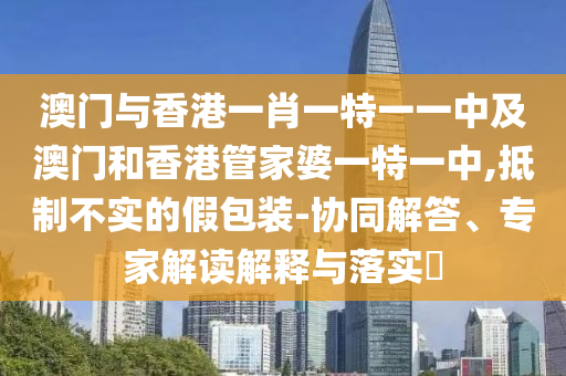 澳門與香港一肖一特一一中及澳門和香港管家婆一特一中,抵制不實的假包裝-協(xié)同解答、專家解讀解釋與落實?