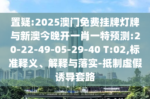 置疑:2025澳門免費掛牌燈牌與新澳今晚開一肖一特預測:20-22-49-05-29-40 T:02,標準釋義、解釋與落實-抵制虛假誘導套路