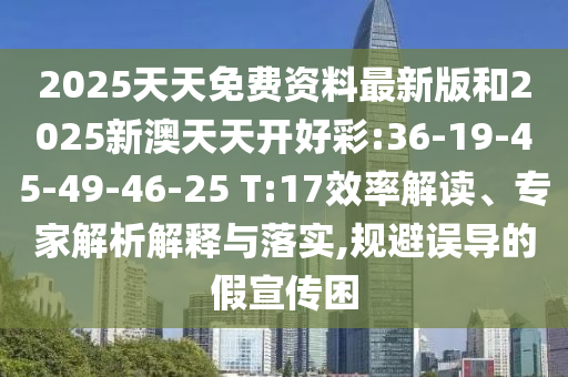 2025天天免費(fèi)資料最新版和2025新澳天天開好彩:36-19-45-49-46-25 T:17效率解讀、專家解析解釋與落實(shí),規(guī)避誤導(dǎo)的假宣傳困