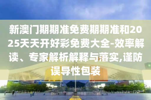 新澳門(mén)期期準(zhǔn)免費(fèi)期期準(zhǔn)和2025天天開(kāi)好彩免費(fèi)大全-效率解讀、專(zhuān)家解析解釋與落實(shí),謹(jǐn)防誤導(dǎo)性包裝