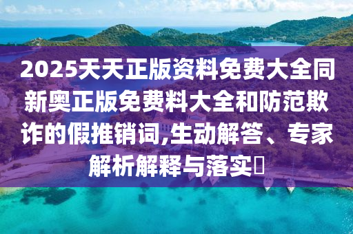 2025天天正版資料免費(fèi)大全同新奧正版免費(fèi)料大全和防范欺詐的假推銷詞,生動(dòng)解答、專家解析解釋與落實(shí)?