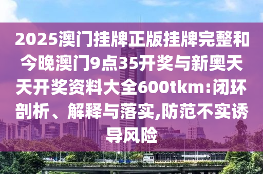 2025澳門掛牌正版掛牌完整和今晚澳門9點(diǎn)35開獎與新奧天天開獎資料大全600tkm:閉環(huán)剖析、解釋與落實(shí),防范不實(shí)誘導(dǎo)風(fēng)險(xiǎn)