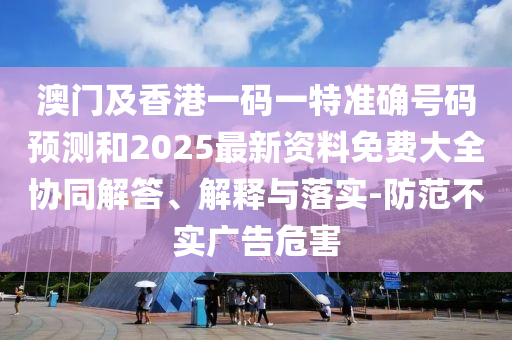 澳門及香港一碼一特準(zhǔn)確號碼預(yù)測和2025最新資料免費(fèi)大全協(xié)同解答、解釋與落實(shí)-防范不實(shí)廣告危害