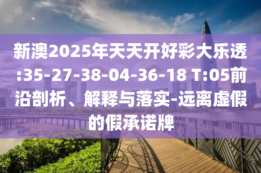 新澳2025年天天開(kāi)好彩大樂(lè)透:35-27-38-04-36-18 T:05前沿剖析、解釋與落實(shí)-遠(yuǎn)離虛假的假承諾牌