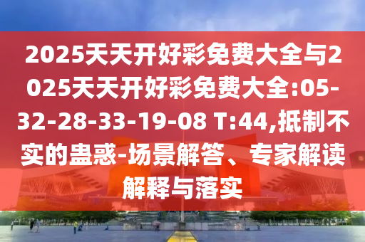 2025天天開好彩免費大全與2025天天開好彩免費大全:05-32-28-33-19-08 T:44,抵制不實的蠱惑-場景解答、專家解讀解釋與落實