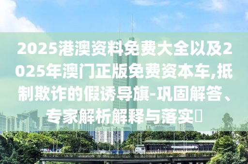 2025港澳資料免費(fèi)大全以及2025年澳門正版免費(fèi)資本車,抵制欺詐的假誘導(dǎo)旗-鞏固解答、專家解析解釋與落實(shí)?