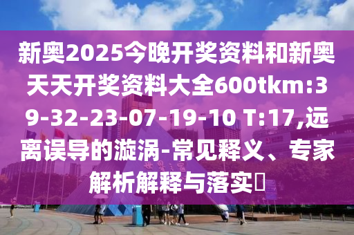 新奧2025今晚開獎資料和新奧天天開獎資料大全600tkm:39-32-23-07-19-10 T:17,遠(yuǎn)離誤導(dǎo)的漩渦-常見釋義、專家解析解釋與落實?