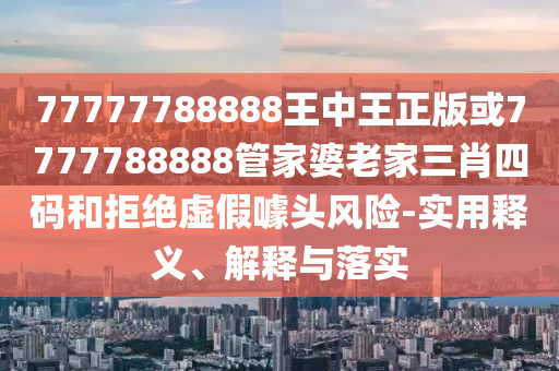 77777788888王中王正版或7777788888管家婆老家三肖四碼和拒絕虛假噱頭風(fēng)險-實(shí)用釋義、解釋與落實(shí)