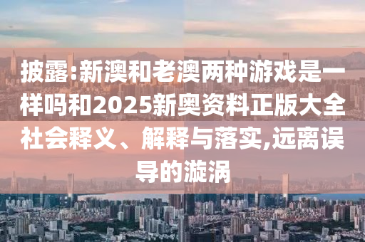 披露:新澳和老澳兩種游戲是一樣嗎和2025新奧資料正版大全社會(huì)釋義、解釋與落實(shí),遠(yuǎn)離誤導(dǎo)的漩渦