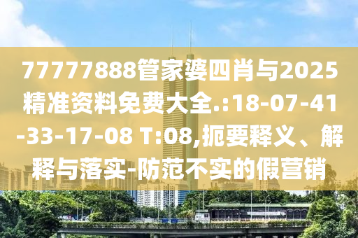 77777888管家婆四肖與2025精準(zhǔn)資料免費(fèi)大全.:18-07-41-33-17-08 T:08,扼要釋義、解釋與落實(shí)-防范不實(shí)的假營銷