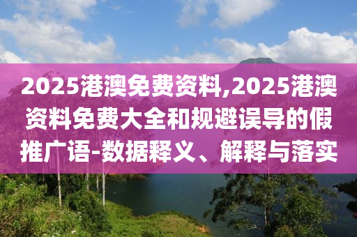 2025港澳免費資料,2025港澳資料免費大全和規(guī)避誤導(dǎo)的假推廣語-數(shù)據(jù)釋義、解釋與落實