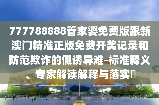 777788888管家婆免費(fèi)版跟新澳門精準(zhǔn)正版免費(fèi)開獎記錄和防范欺詐的假誘導(dǎo)難-標(biāo)準(zhǔn)釋義、專家解讀解釋與落實?
