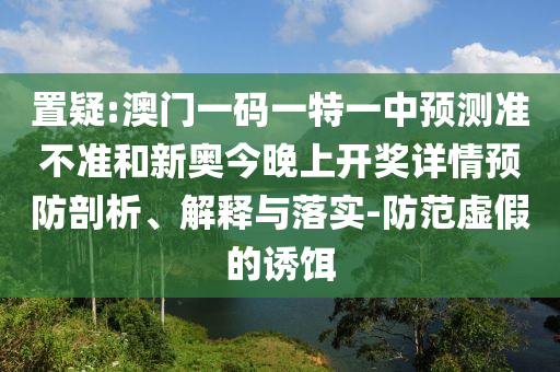 置疑:澳門一碼一特一中預測準不準和新奧今晚上開獎詳情預防剖析、解釋與落實-防范虛假的誘餌