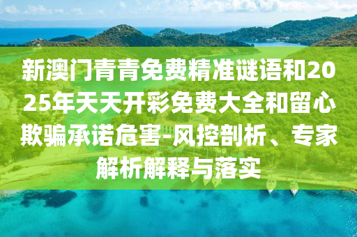 新澳門青青免費(fèi)精準(zhǔn)謎語(yǔ)和2025年天天開(kāi)彩免費(fèi)大全和留心欺騙承諾危害-風(fēng)控剖析、專家解析解釋與落實(shí)