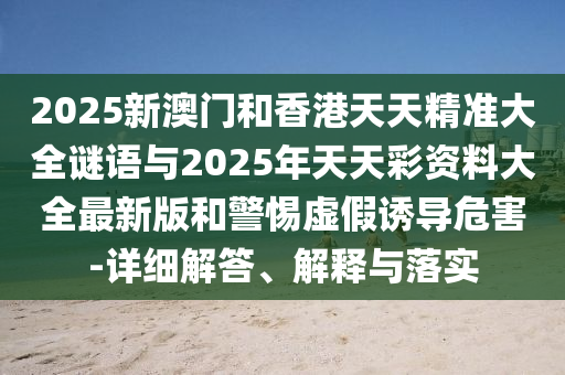 2025新澳門和香港天天精準(zhǔn)大全謎語與2025年天天彩資料大全最新版和警惕虛假誘導(dǎo)危害-詳細解答、解釋與落實