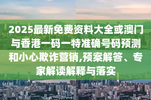2025最新免費(fèi)資料大全或澳門與香港一碼一特準(zhǔn)確號(hào)碼預(yù)測和小心欺詐營銷,預(yù)案解答、專家解讀解釋與落實(shí)