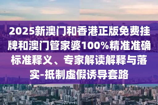 2025新澳門和香港正版免費掛牌和澳門管家婆100%精準準確標準釋義、專家解讀解釋與落實-抵制虛假誘導(dǎo)套路