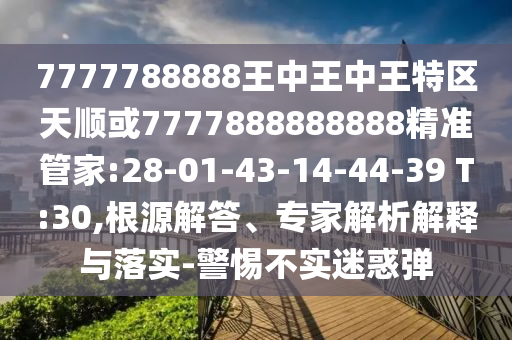 7777788888王中王中王特區(qū)天順或7777888888888精準(zhǔn)管家:28-01-43-14-44-39 T:30,根源解答、專家解析解釋與落實(shí)-警惕不實(shí)迷惑彈