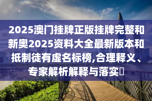 2025澳門掛牌正版掛牌完整和新奧2025資料大全最新版本和抵制徒有虛名標榜,合理釋義、專家解析解釋與落實?