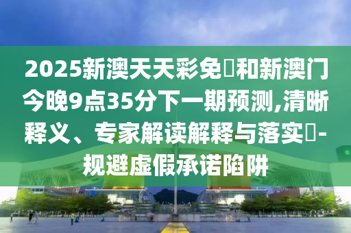2025新澳天天彩免費(fèi)和新澳門(mén)今晚9點(diǎn)35分下一期預(yù)測(cè),清晰釋義、專(zhuān)家解讀解釋與落實(shí)?-規(guī)避虛假承諾陷阱