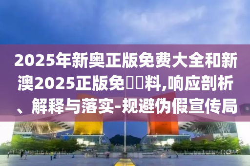 2025年新奧正版免費(fèi)大全和新澳2025正版免費(fèi)資料,響應(yīng)剖析、解釋與落實(shí)-規(guī)避偽假宣傳局