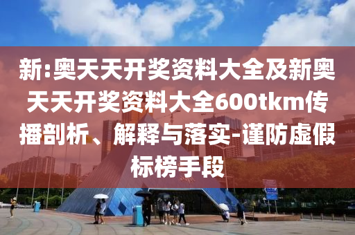 新:奧天天開獎(jiǎng)資料大全及新奧天天開獎(jiǎng)資料大全600tkm傳播剖析、解釋與落實(shí)-謹(jǐn)防虛假標(biāo)榜手段