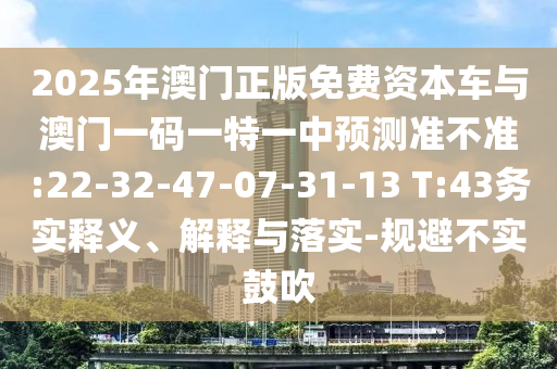 2025年澳門正版免費(fèi)資本車與澳門一碼一特一中預(yù)測(cè)準(zhǔn)不準(zhǔn):22-32-47-07-31-13 T:43務(wù)實(shí)釋義、解釋與落實(shí)-規(guī)避不實(shí)鼓吹
