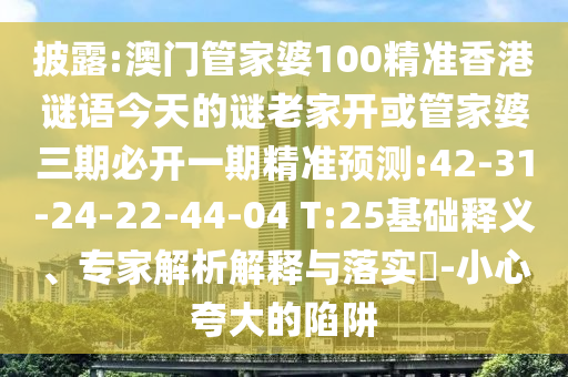 披露:澳門(mén)管家婆100精準(zhǔn)香港謎語(yǔ)今天的謎老家開(kāi)或管家婆三期必開(kāi)一期精準(zhǔn)預(yù)測(cè):42-31-24-22-44-04 T:25基礎(chǔ)釋義、專家解析解釋與落實(shí)?-小心夸大的陷阱