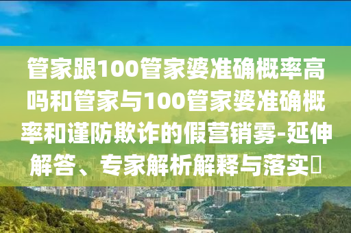 管家跟100管家婆準(zhǔn)確概率高嗎和管家與100管家婆準(zhǔn)確概率和謹(jǐn)防欺詐的假營銷霧-延伸解答、專家解析解釋與落實?