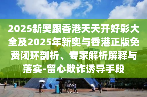 2025新奧跟香港天天開好彩大全及2025年新奧與香港正版免費(fèi)閉環(huán)剖析、專家解析解釋與落實(shí)-留心欺詐誘導(dǎo)手段
