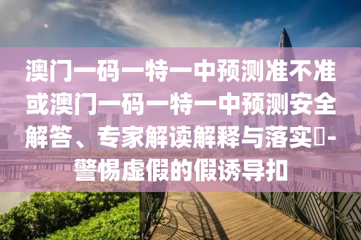 澳門一碼一特一中預測準不準或澳門一碼一特一中預測安全解答、專家解讀解釋與落實?-警惕虛假的假誘導扣