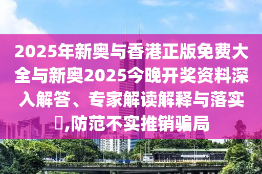 2025年新奧與香港正版免費(fèi)大全與新奧2025今晚開獎資料深入解答、專家解讀解釋與落實(shí)?,防范不實(shí)推銷騙局