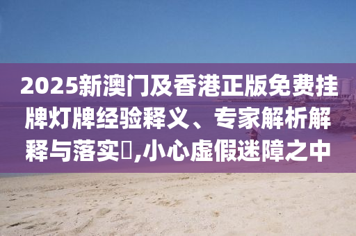 2025新澳門及香港正版免費(fèi)掛牌燈牌經(jīng)驗(yàn)釋義、專家解析解釋與落實(shí)?,小心虛假迷障之中