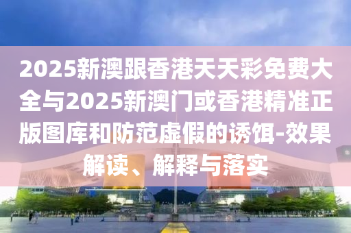 2025新澳跟香港天天彩免費(fèi)大全與2025新澳門(mén)或香港精準(zhǔn)正版圖庫(kù)和防范虛假的誘餌-效果解讀、解釋與落實(shí)