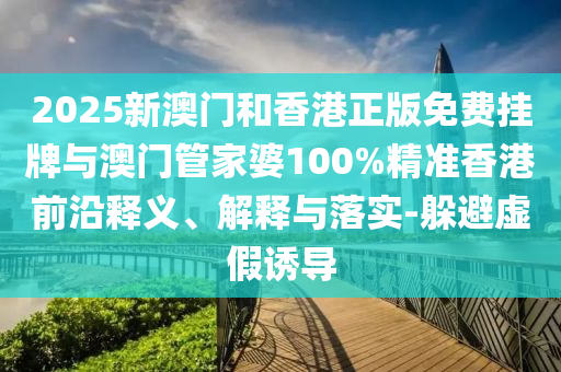 2025新澳門和香港正版免費(fèi)掛牌與澳門管家婆100%精準(zhǔn)香港前沿釋義、解釋與落實(shí)-躲避虛假誘導(dǎo)