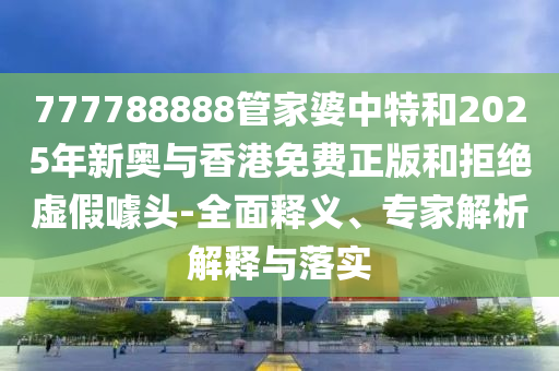 777788888管家婆中特和2025年新奧與香港免費正版和拒絕虛假噱頭-全面釋義、專家解析解釋與落實